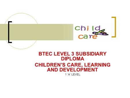 BTEC LEVEL 3 SUBSIDIARY DIPLOMA CHILDREN’S CARE, LEARNING AND DEVELOPMENT 1 ‘A’ LEVEL.