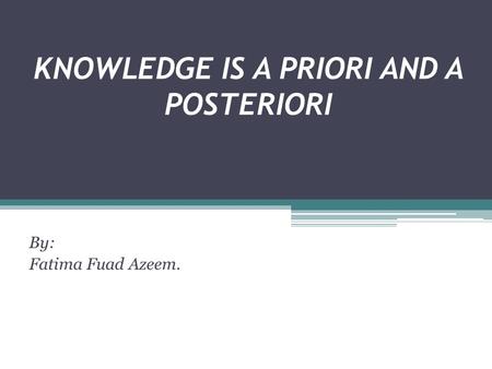 KNOWLEDGE IS A PRIORI AND A POSTERIORI By: Fatima Fuad Azeem.