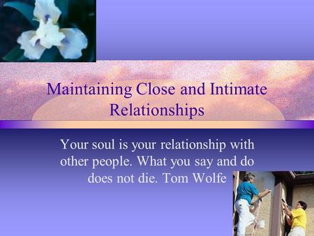 Maintaining Close and Intimate Relationships Your soul is your relationship with other people. What you say and do does not die. Tom Wolfe.