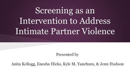 Screening as an Intervention to Address Intimate Partner Violence Presented by Anita Kellogg, Enesha Hicks, Kyle M. Yanchura, & Jenn Hudson.
