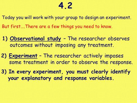 4.2 Today you will work with your group to design an experiment. But first….There are a few things you need to know. 1)Observational study – The researcher.