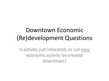 Downtown Economic (Re)development Questions Is activity just relocated, or can new economic activity be created downtown?
