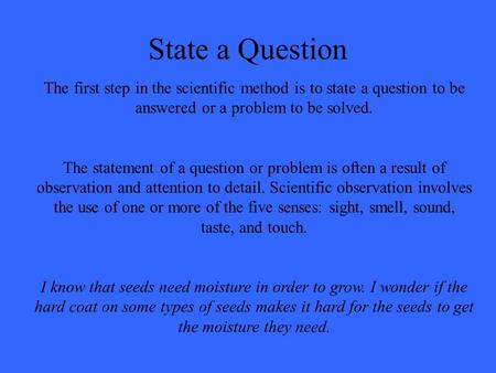 State a Question The first step in the scientific method is to state a question to be answered or a problem to be solved. The statement of a question or.
