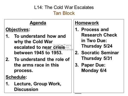 L14: The Cold War Escalates Tan Block Agenda Objectives: 1.To understand how and why the Cold War escalated to near crisis between 1945 to 1953. 2.To understand.
