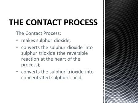The Contact Process: makes sulphur dioxide; converts the sulphur dioxide into sulphur trioxide (the reversible reaction at the heart of the process); converts.