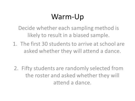 Warm-Up Decide whether each sampling method is likely to result in a biased sample. 1.The first 30 students to arrive at school are asked whether they.