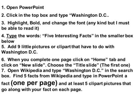 1. Open PowerPoint 2. Click in the top box and type “Washington D.C.. 3. Highlight, Bold, and change the font (any kind but I must be able to read it)