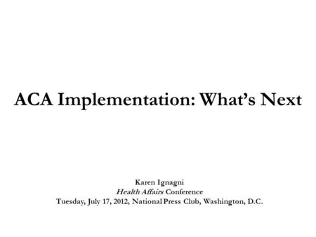 ACA Implementation: What’s Next Karen Ignagni Health Affairs Conference Tuesday, July 17, 2012, National Press Club, Washington, D.C.