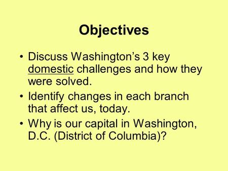 Objectives Discuss Washington’s 3 key domestic challenges and how they were solved. Identify changes in each branch that affect us, today. Why is our capital.