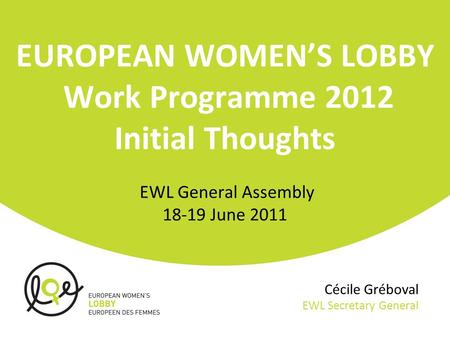 Cécile Gréboval EWL Secretary General EUROPEAN WOMEN’S LOBBY Work Programme 2012 Initial Thoughts EWL General Assembly 18-19 June 2011.