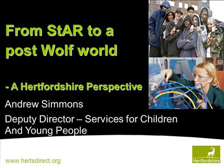 Www.hertsdirect.org Andrew Simmons Deputy Director – Services for Children And Young People From StAR to a post Wolf world - A Hertfordshire Perspective.