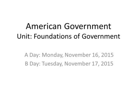 American Government Unit: Foundations of Government A Day: Monday, November 16, 2015 B Day: Tuesday, November 17, 2015.