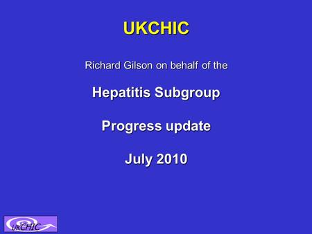 UKCHIC Richard Gilson on behalf of the Hepatitis Subgroup Progress update July 2010 UK CHIC.