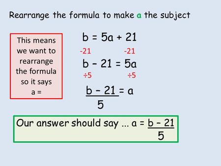 Rearrange the formula to make a the subject b = 5a + 21 b – 21 = 5a b – 21 = a -21 ÷5 5 This means we want to rearrange the formula so it says a = Our.