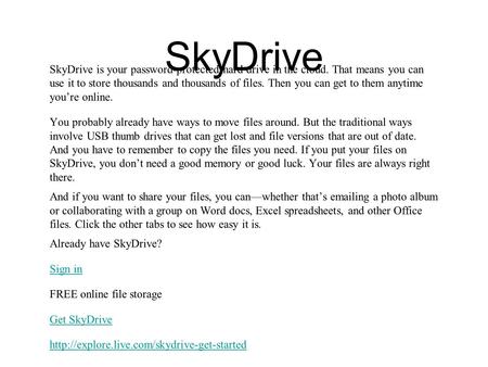SkyDrive SkyDrive is your password-protected hard drive in the cloud. That means you can use it to store thousands and thousands of files. Then you can.