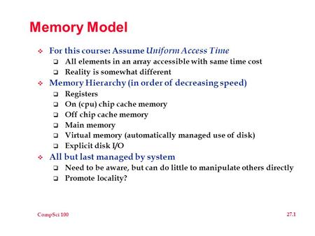 CompSci 100 27.1 Memory Model  For this course: Assume Uniform Access Time  All elements in an array accessible with same time cost  Reality is somewhat.