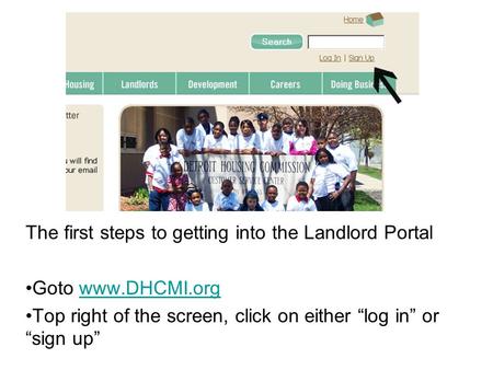 The first steps to getting into the Landlord Portal Goto www.DHCMI.orgwww.DHCMI.org Top right of the screen, click on either “log in” or “sign up”