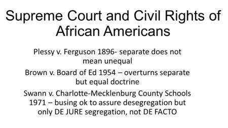 Supreme Court and Civil Rights of African Americans Plessy v. Ferguson 1896- separate does not mean unequal Brown v. Board of Ed 1954 – overturns separate.