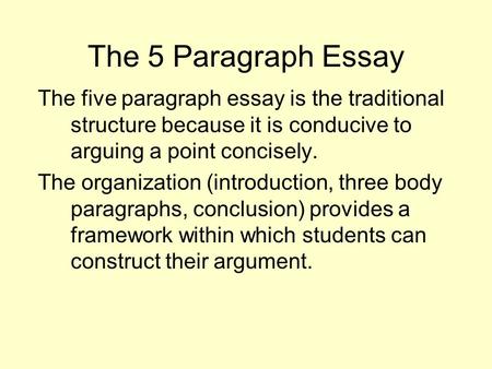The 5 Paragraph Essay The five paragraph essay is the traditional structure because it is conducive to arguing a point concisely. The organization (introduction,