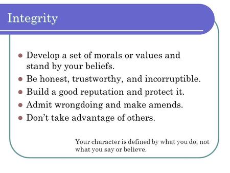 Integrity Develop a set of morals or values and stand by your beliefs. Be honest, trustworthy, and incorruptible. Build a good reputation and protect it.