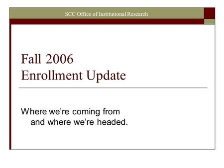 SCC Office of Institutional Research Fall 2006 Enrollment Update Where we’re coming from and where we’re headed.