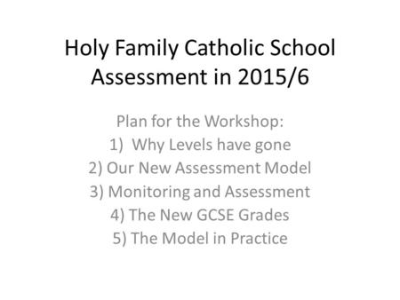 Holy Family Catholic School Assessment in 2015/6 Plan for the Workshop: 1)Why Levels have gone 2) Our New Assessment Model 3) Monitoring and Assessment.