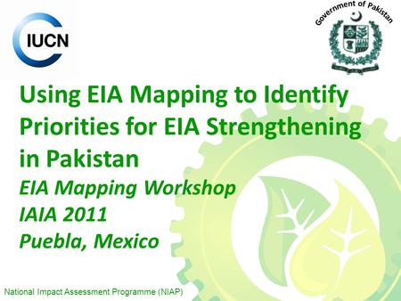 National Impact Assessment Programme (NIAP) Using EIA Mapping to Identify Priorities for EIA Strengthening in Pakistan EIA Mapping Workshop IAIA 2011 Puebla,