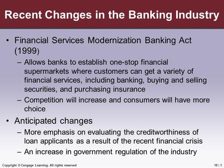 Copyright © Cengage Learning. All rights reserved Recent Changes in the Banking Industry Financial Services Modernization Banking Act (1999 ) –Allows banks.