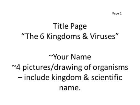 Title Page “The 6 Kingdoms & Viruses” ~Your Name ~4 pictures/drawing of organisms – include kingdom & scientific name. Page 1.