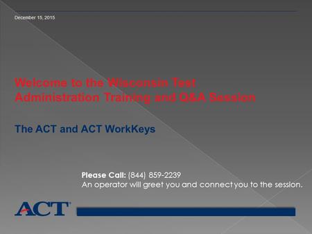 December 15, 2015 Welcome to the Wisconsin Test Administration Training and Q&A Session The ACT and ACT WorkKeys Please Call: (844) 859-2239 An operator.