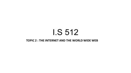 I.S 512 TOPIC 2 : THE INTERNET AND THE WORLD WIDE WEB.