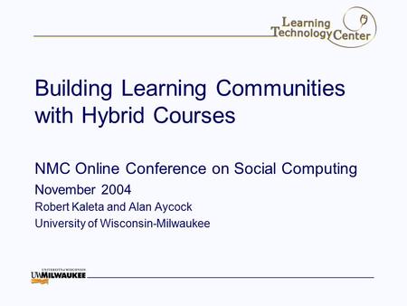 Building Learning Communities with Hybrid Courses NMC Online Conference on Social Computing November 2004 Robert Kaleta and Alan Aycock University of Wisconsin-Milwaukee.