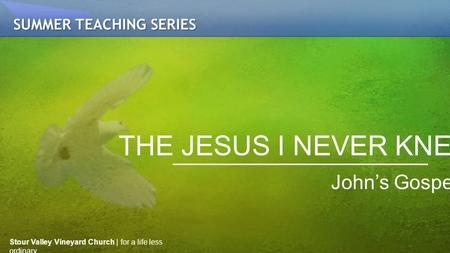 THE JESUS I NEVER KNEW John’s Gospel SUMMER TEACHING SERIES Stour Valley Vineyard Church | for a life less ordinary.