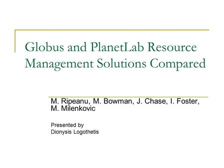 Globus and PlanetLab Resource Management Solutions Compared M. Ripeanu, M. Bowman, J. Chase, I. Foster, M. Milenkovic Presented by Dionysis Logothetis.