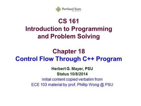CS 161 Introduction to Programming and Problem Solving Chapter 18 Control Flow Through C++ Program Herbert G. Mayer, PSU Status 10/8/2014 Initial content.