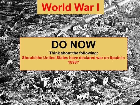 World War I DO NOW Think about the following: Should the United States have declared war on Spain in 1898?