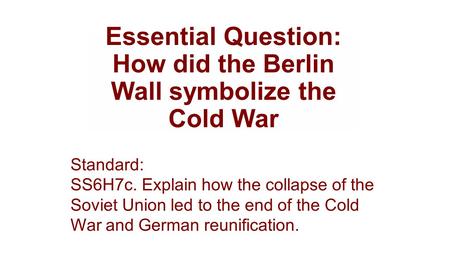 Essential Question: How did the Berlin Wall symbolize the Cold War Standard: SS6H7c. Explain how the collapse of the Soviet Union led to the end of the.