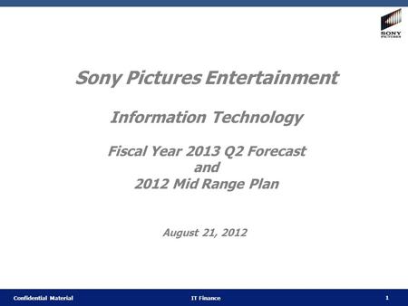 1 Confidential Material IT Finance Sony Pictures Entertainment Information Technology Fiscal Year 2013 Q2 Forecast and 2012 Mid Range Plan August 21, 2012.