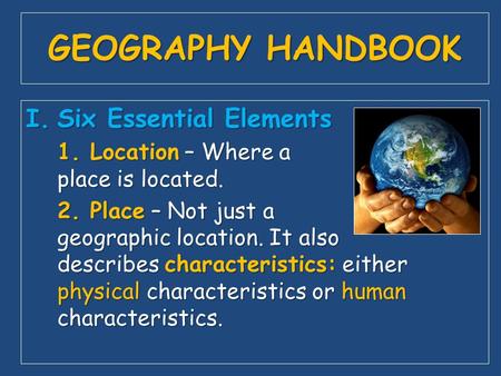 GEOGRAPHY HANDBOOK I.Six Essential Elements 1. Location – Where a place is located. 2. Place – Not just a geographic location. It also describes characteristics: