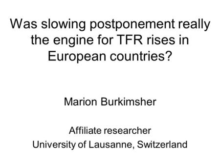 Was slowing postponement really the engine for TFR rises in European countries? Marion Burkimsher Affiliate researcher University of Lausanne, Switzerland.