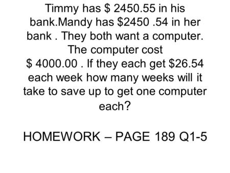 Timmy has $ 2450.55 in his bank.Mandy has $2450.54 in her bank. They both want a computer. The computer cost $ 4000.00. If they each get $26.54 each week.