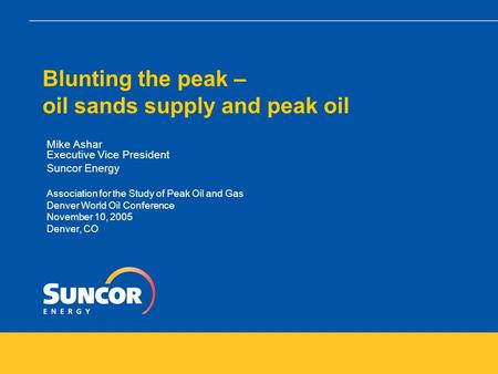 Blunting the peak – oil sands supply and peak oil Mike Ashar Executive Vice President Suncor Energy Association for the Study of Peak Oil and Gas Denver.