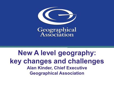 New A level geography: key changes and challenges Alan Kinder, Chief Executive Geographical Association.