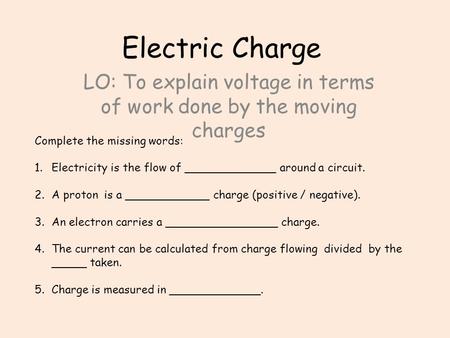 Electric Charge LO: To explain voltage in terms of work done by the moving charges Complete the missing words: 1.Electricity is the flow of _____________.