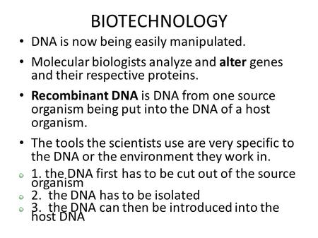 BIOTECHNOLOGY DNA is now being easily manipulated. Molecular biologists analyze and alter genes and their respective proteins. Recombinant DNA is DNA from.