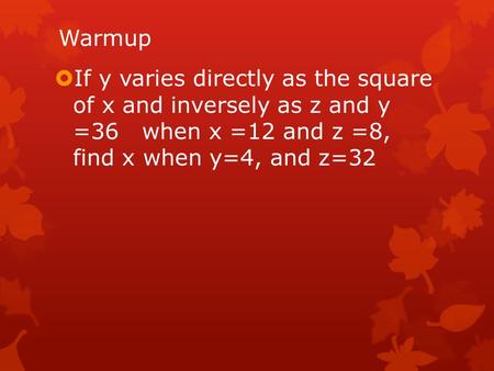 Warmup  If y varies directly as the square of x and inversely as z and y =36 when x =12 and z =8, find x when y=4, and z=32.