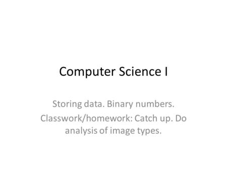 Computer Science I Storing data. Binary numbers. Classwork/homework: Catch up. Do analysis of image types.