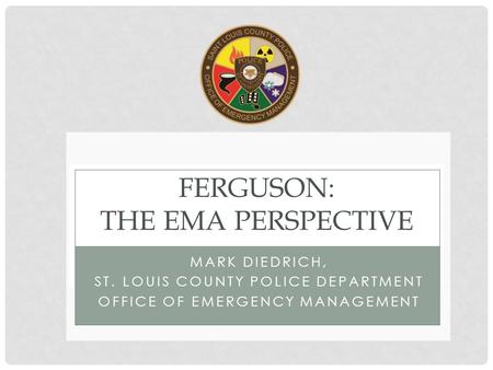 MARK DIEDRICH, ST. LOUIS COUNTY POLICE DEPARTMENT OFFICE OF EMERGENCY MANAGEMENT FERGUSON: THE EMA PERSPECTIVE.