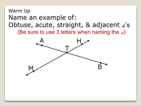 Warm Up Name an example of: Obtuse, acute, straight, & adjacent ∠ ’s (Be sure to use 3 letters when naming the ∠ ) B H T A M.