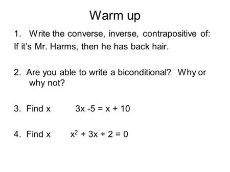 Warm up 1.Write the converse, inverse, contrapositive of: If it’s Mr. Harms, then he has back hair. 2. Are you able to write a biconditional? Why or why.
